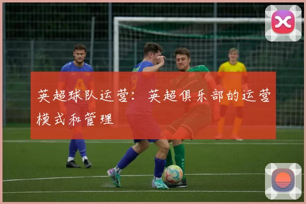 英超球队运营：英超俱乐部的运营模式和管理