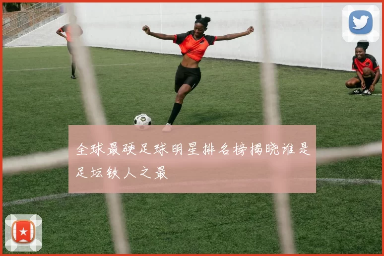 全球最硬足球明星排名榜揭晓谁是足坛铁人之最