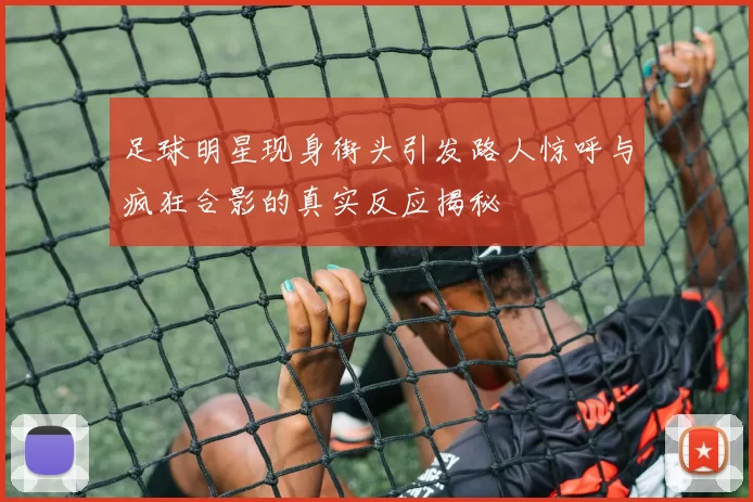 足球明星现身街头引发路人惊呼与疯狂合影的真实反应揭秘