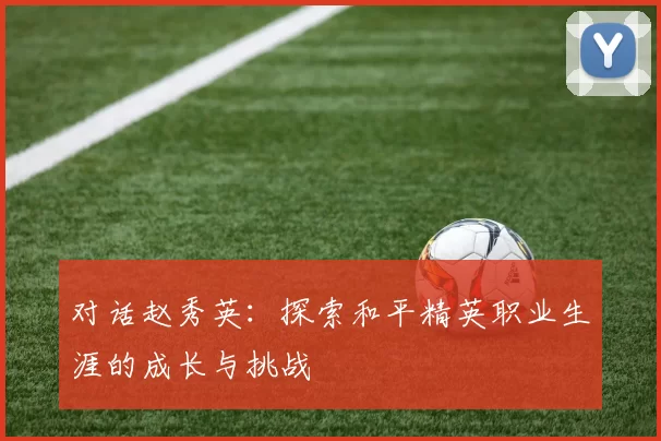对话赵秀英：探索和平精英职业生涯的成长与挑战