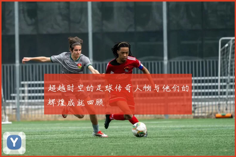 超越时空的足球传奇人物与他们的辉煌成就回顾