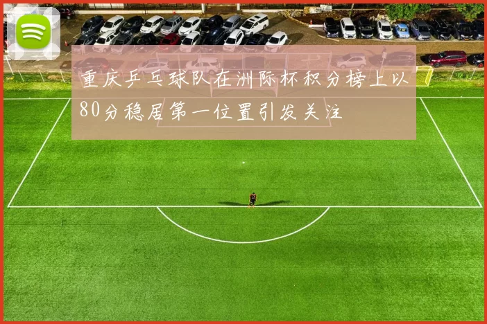 重庆乒乓球队在洲际杯积分榜上以80分稳居第一位置引发关注
