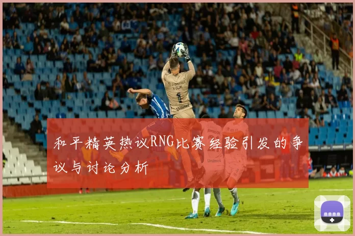 和平精英热议RNG比赛经验引发的争议与讨论分析