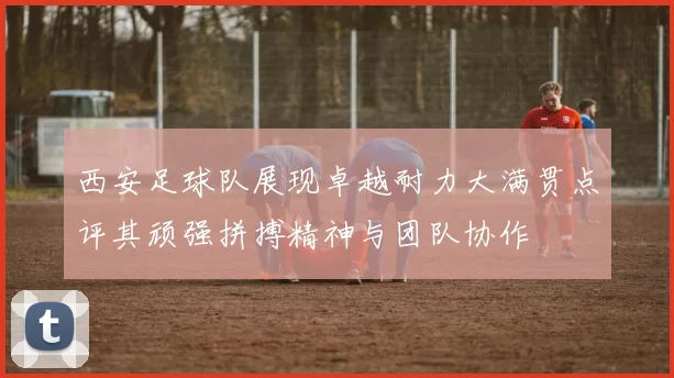 西安足球队展现卓越耐力大满贯点评其顽强拼搏精神与团队协作