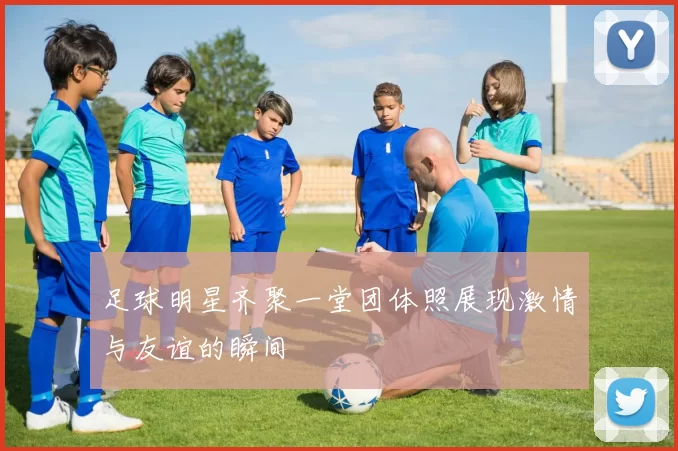 足球明星齐聚一堂团体照展现激情与友谊的瞬间