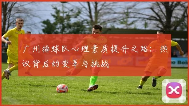 广州排球队心理素质提升之路：热议背后的变革与挑战