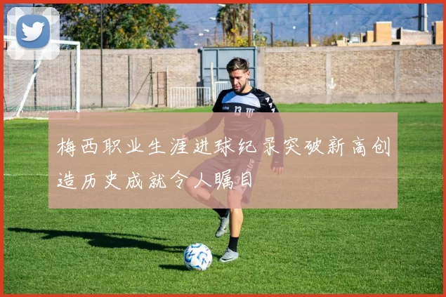 梅西职业生涯进球纪录突破新高创造历史成就令人瞩目