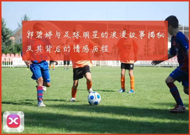 郭碧婷与足球明星的浪漫故事揭秘及其背后的情感历程