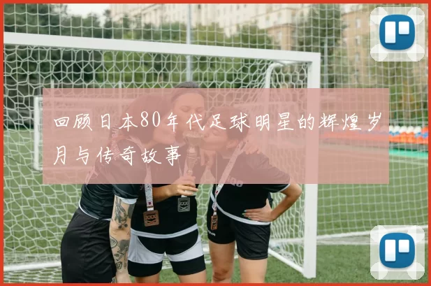 回顾日本80年代足球明星的辉煌岁月与传奇故事