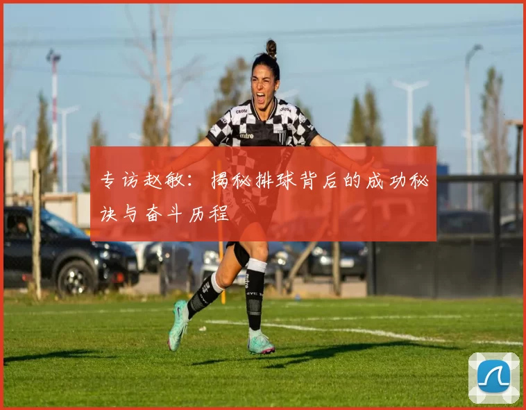 专访赵敏：揭秘排球背后的成功秘诀与奋斗历程