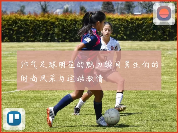 帅气足球明星的魅力瞬间男生们的时尚风采与运动激情