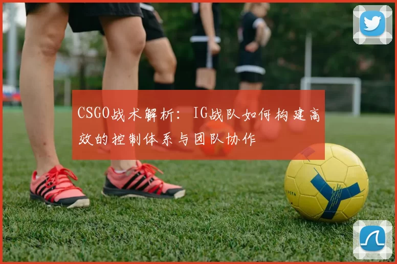 CSGO战术解析：IG战队如何构建高效的控制体系与团队协作