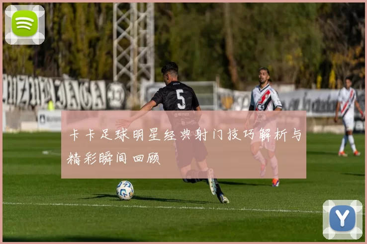 卡卡足球明星经典射门技巧解析与精彩瞬间回顾