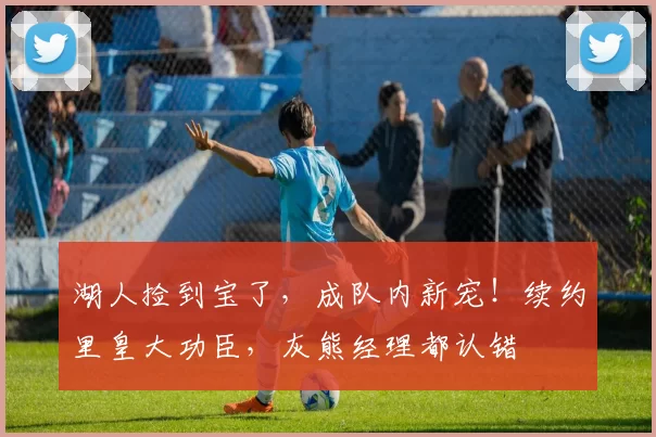 湖人捡到宝了，成队内新宠！续约里皇大功臣，灰熊经理都认错