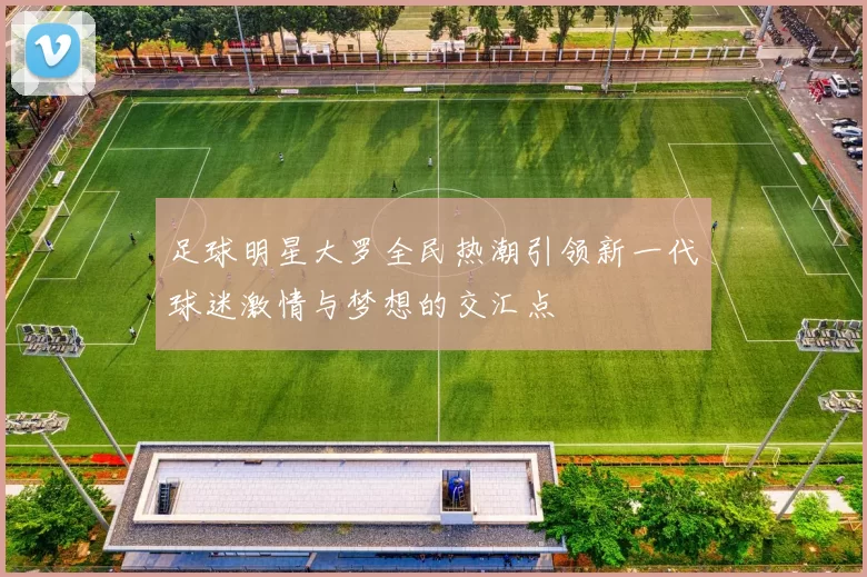足球明星大罗全民热潮引领新一代球迷激情与梦想的交汇点