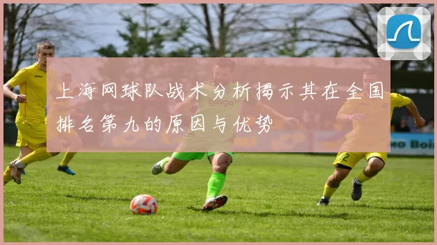 上海网球队战术分析揭示其在全国排名第九的原因与优势