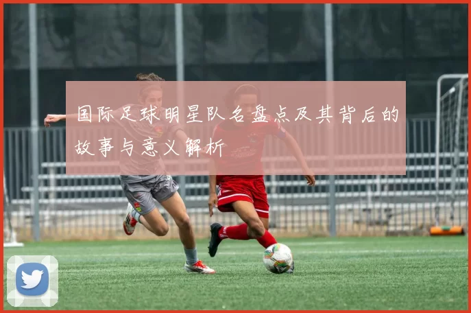 国际足球明星队名盘点及其背后的故事与意义解析