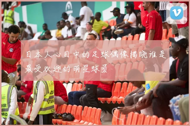 日本人心目中的足球偶像揭晓谁是最受欢迎的明星球员