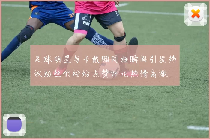 足球明星与卡戴珊同框瞬间引发热议粉丝们纷纷点赞评论热情高涨