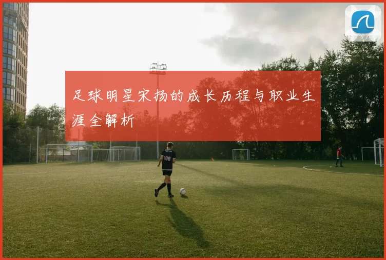 足球明星宋扬的成长历程与职业生涯全解析