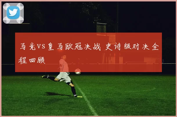 马竞vs皇马欧冠决战 史诗级对决全程回顾