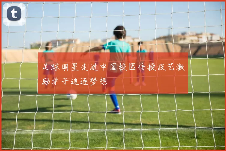足球明星走进中国校园传授技艺激励学子追逐梦想