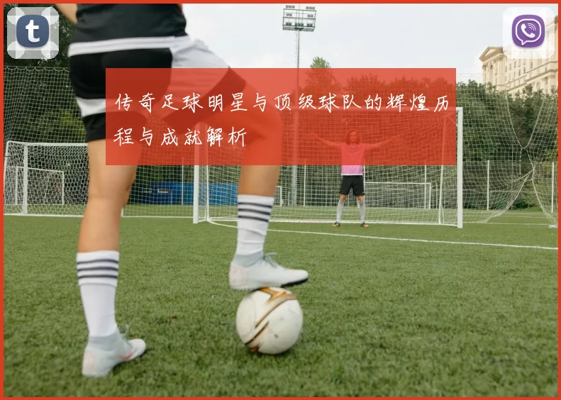 传奇足球明星与顶级球队的辉煌历程与成就解析