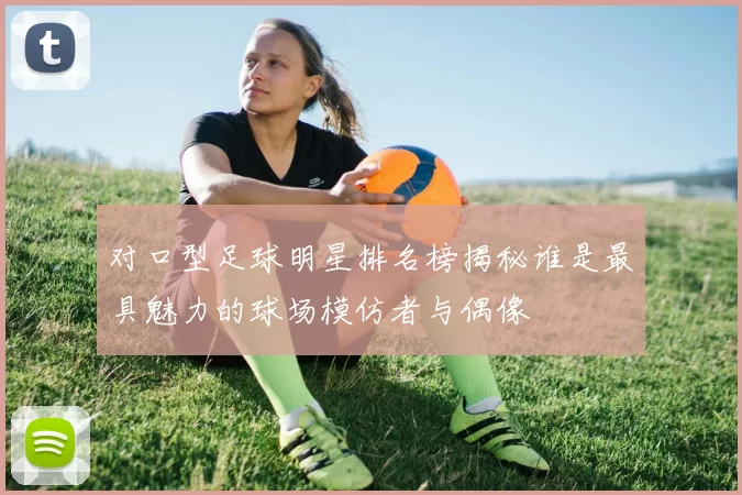 对口型足球明星排名榜揭秘谁是最具魅力的球场模仿者与偶像