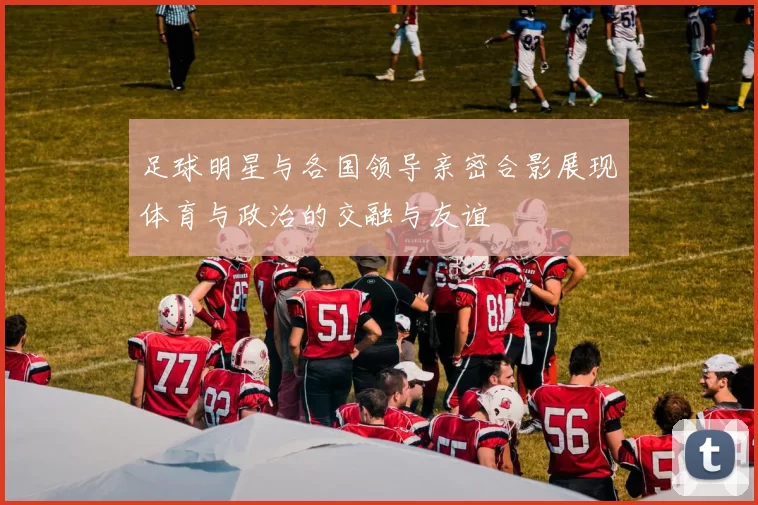 足球明星与各国领导亲密合影展现体育与政治的交融与友谊
