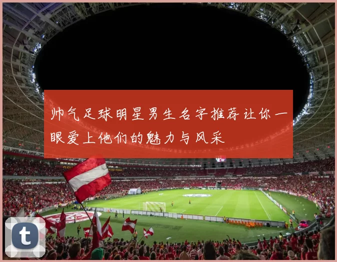 帅气足球明星男生名字推荐让你一眼爱上他们的魅力与风采