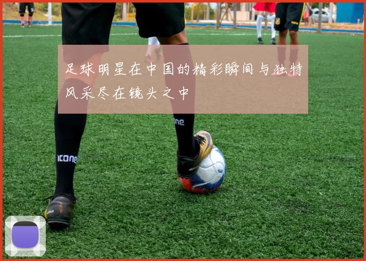 足球明星在中国的精彩瞬间与独特风采尽在镜头之中
