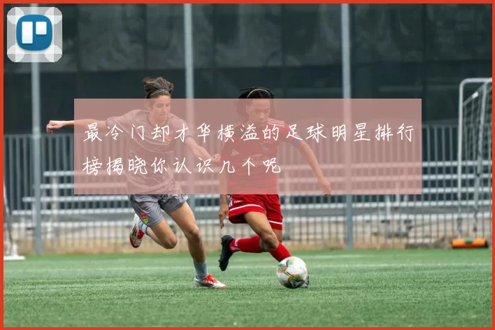最冷门却才华横溢的足球明星排行榜揭晓你认识几个呢