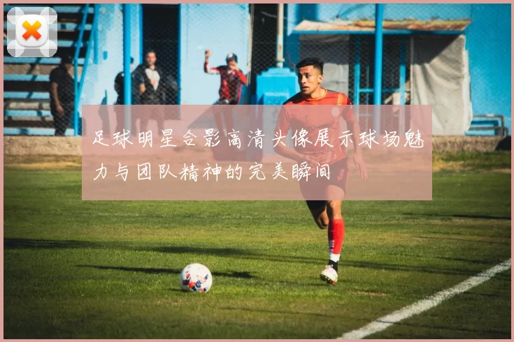 足球明星合影高清头像展示球场魅力与团队精神的完美瞬间