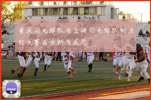 重庆羽毛球队与上海羽毛球队耐力对决赛后分析与反思
