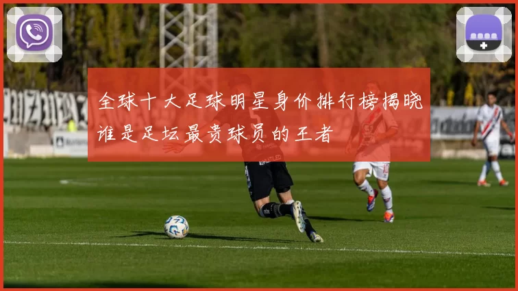全球十大足球明星身价排行榜揭晓谁是足坛最贵球员的王者