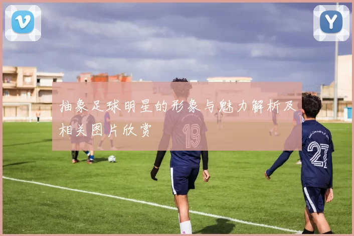 抽象足球明星的形象与魅力解析及相关图片欣赏