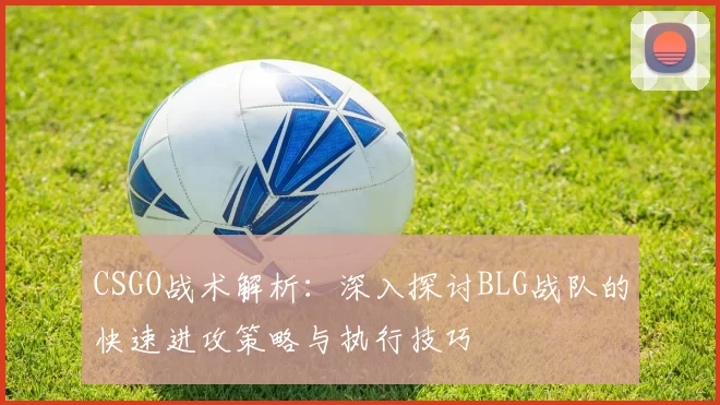 CSGO战术解析：深入探讨BLG战队的快速进攻策略与执行技巧