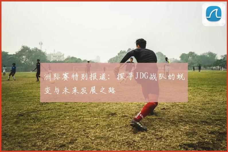 洲际赛特别报道：探寻JDG战队的蜕变与未来发展之路