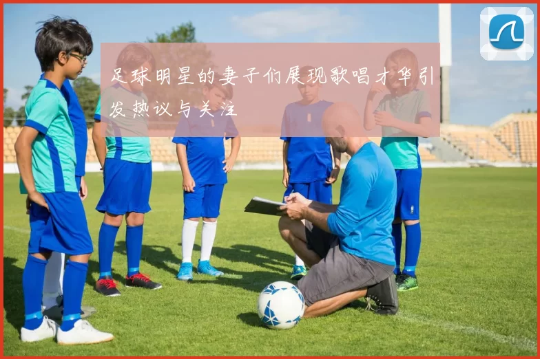 足球明星的妻子们展现歌唱才华引发热议与关注