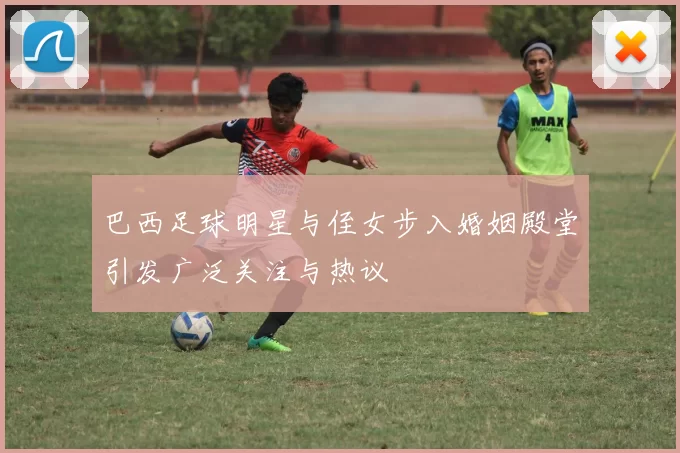 巴西足球明星与侄女步入婚姻殿堂引发广泛关注与热议