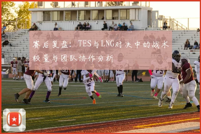 赛后复盘：TES与LNG对决中的战术较量与团队协作分析