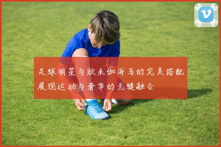 足球明星与欧米伽海马的完美搭配展现运动与奢华的无缝融合