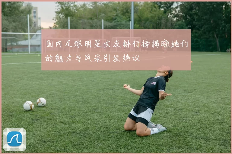 国内足球明星女友排行榜揭晓她们的魅力与风采引发热议