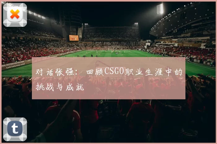 对话张强：回顾CSGO职业生涯中的挑战与成就