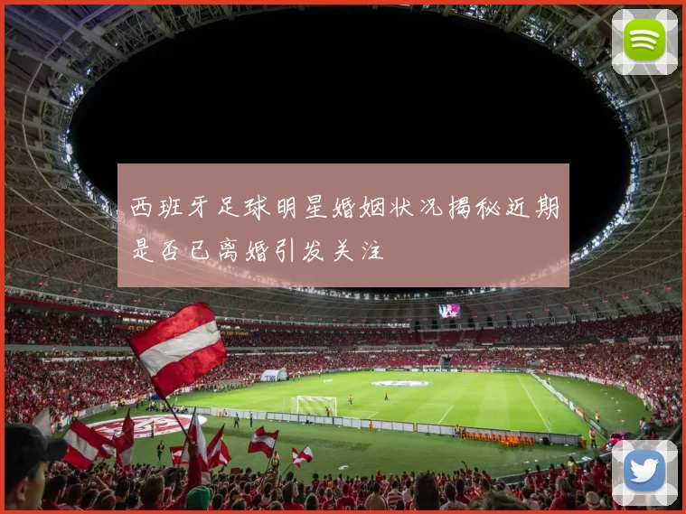 西班牙足球明星婚姻状况揭秘近期是否已离婚引发关注