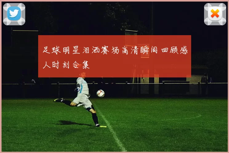足球明星泪洒赛场高清瞬间回顾感人时刻合集