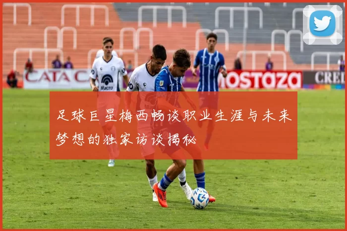 足球巨星梅西畅谈职业生涯与未来梦想的独家访谈揭秘