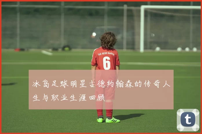 冰岛足球明星古德约翰森的传奇人生与职业生涯回顾