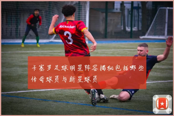 卡塞罗足球明星阵容揭秘包括哪些传奇球员与新星球员