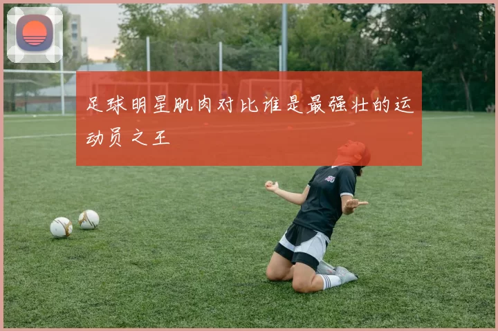 足球明星肌肉对比谁是最强壮的运动员之王